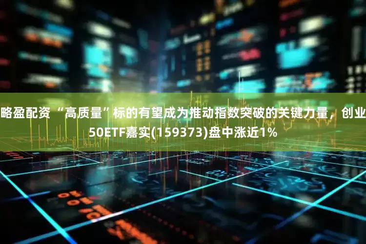 策略盈配资 “高质量”标的有望成为推动指数突破的关键力量，创业板50ETF嘉实(159373)盘中涨近1%