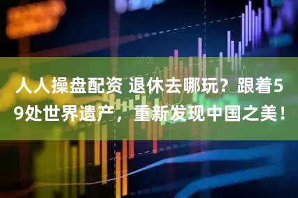 人人操盘配资 退休去哪玩？跟着59处世界遗产，重新发现中国之美！