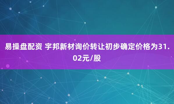 易操盘配资 宇邦新材询价转让初步确定价格为31.02元/股
