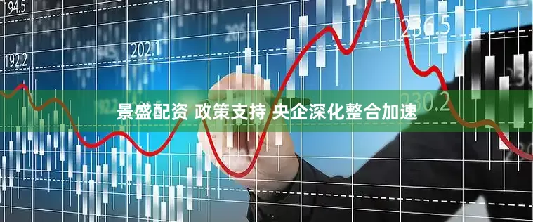 景盛配资 政策支持 央企深化整合加速