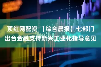 顶红网配资 【综合晨报】七部门出台金融支持新兴工业化指导意见
