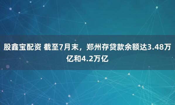 股鑫宝配资 截至7月末，郑州存贷款余额达3.48万亿和4.2万亿