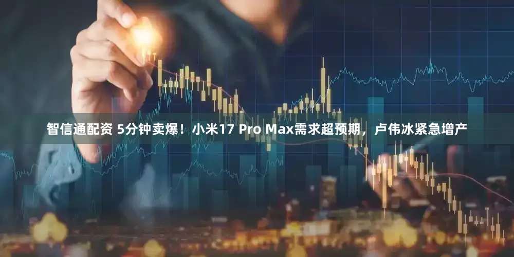 智信通配资 5分钟卖爆！小米17 Pro Max需求超预期，卢伟冰紧急增产