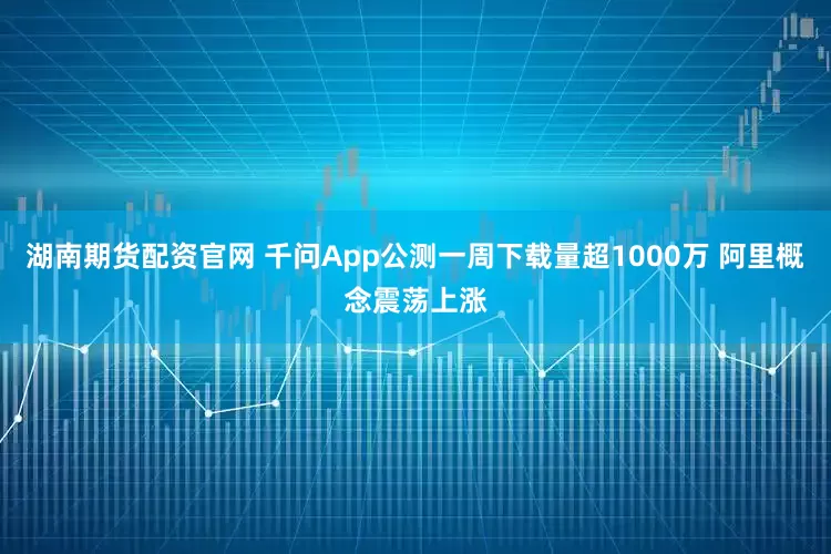湖南期货配资官网 千问App公测一周下载量超1000万 阿里概念震荡上涨