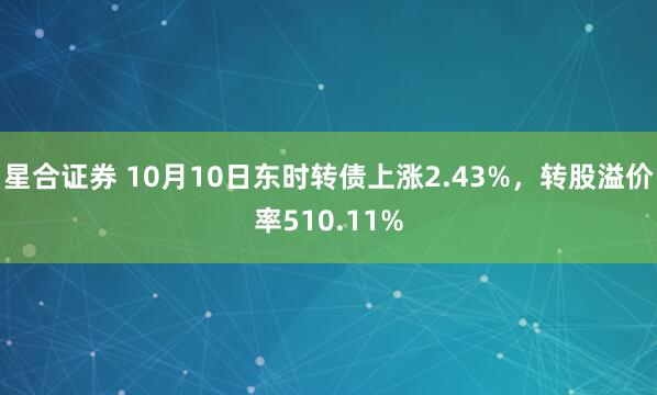 星合证券 10月10日东时转债上涨2.43%，转股溢价率510.11%