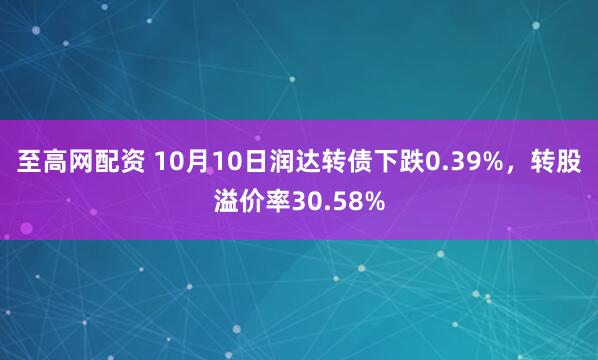 至高网配资 10月10日润达转债下跌0.39%，转股溢价率30.58%